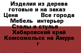 Изделия из дерева готовые и на заказ › Цена ­ 1 500 - Все города Мебель, интерьер » Столы и стулья   . Хабаровский край,Комсомольск-на-Амуре г.